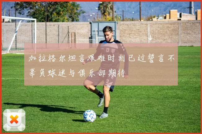 加拉格尔坦言艰难时刻已过誓言不辜负球迷与俱乐部期待