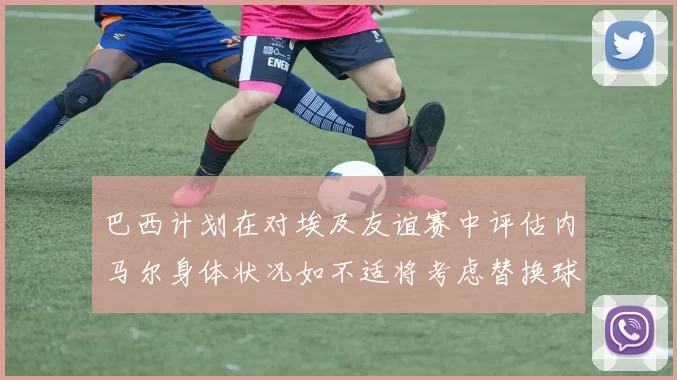 巴西计划在对埃及友谊赛中评估内马尔身体状况如不适将考虑替换球员