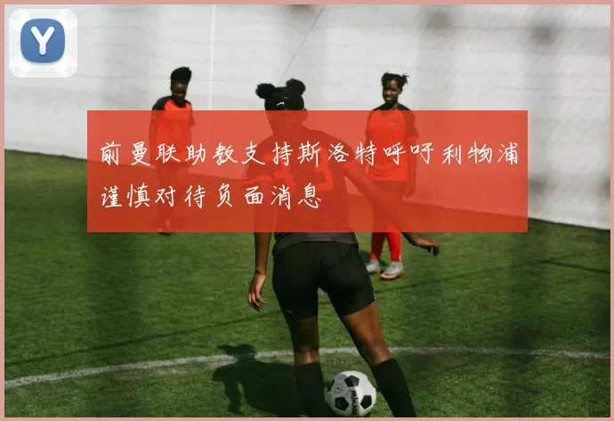 前曼联助教支持斯洛特呼吁利物浦谨慎对待负面消息