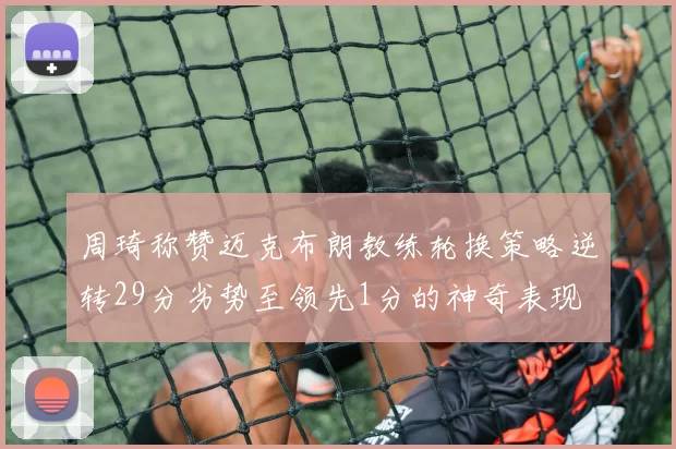 周琦称赞迈克布朗教练轮换策略逆转29分劣势至领先1分的神奇表现