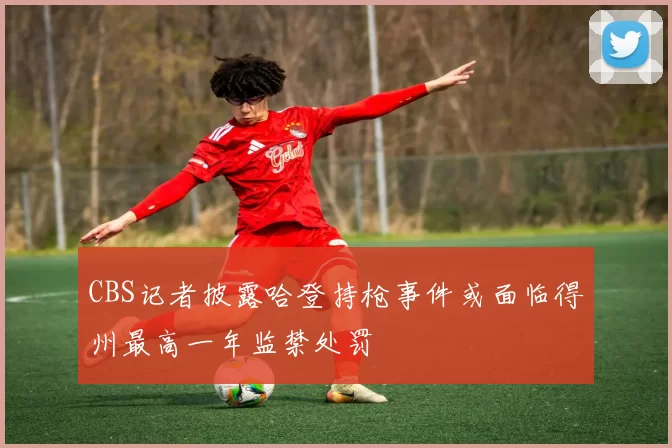 CBS记者披露哈登持枪事件或面临得州最高一年监禁处罚