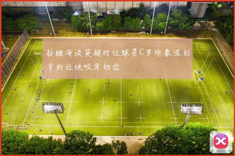 孙继海谈英超对位球员C罗印象深刻亨利让他咬牙切齿