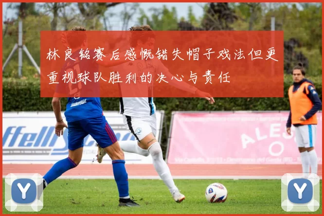 林良铭赛后感慨错失帽子戏法但更重视球队胜利的决心与责任