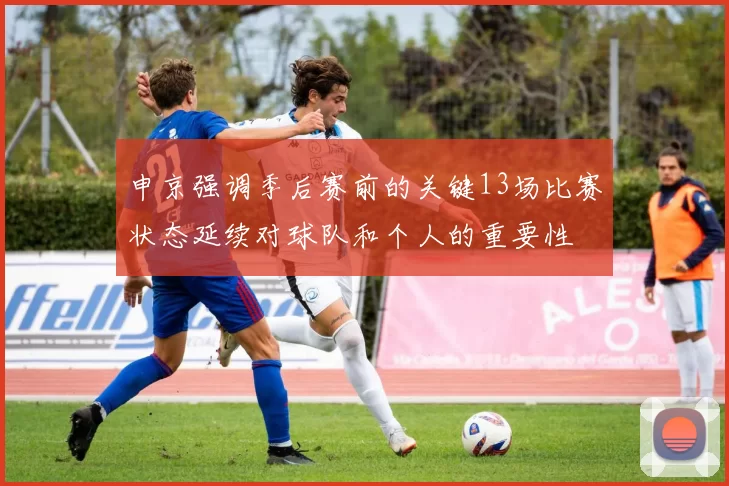 申京强调季后赛前的关键13场比赛状态延续对球队和个人的重要性