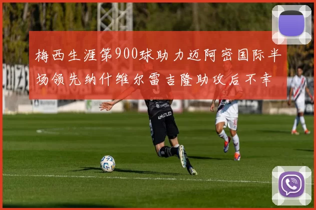 梅西生涯第900球助力迈阿密国际半场领先纳什维尔雷吉隆助攻后不幸伤退