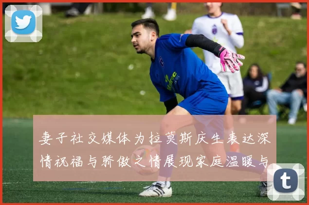 妻子社交媒体为拉莫斯庆生表达深情祝福与骄傲之情展现家庭温暖与支持