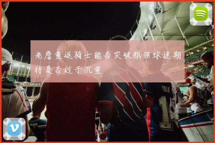 老詹重返骑士能否突破瓶颈球迷期待是否过于沉重