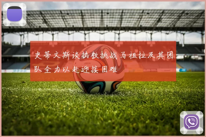 史蒂文斯谈执教挑战马祖拉及其团队全力以赴迎接困难