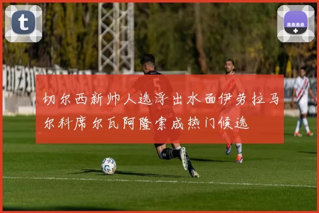 切尔西新帅人选浮出水面伊劳拉马尔科席尔瓦阿隆索成热门候选