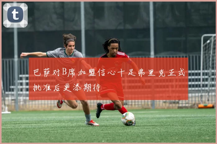 巴萨对B席加盟信心十足弗里克正式批准后更添期待