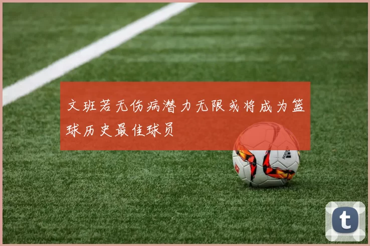 文班若无伤病潜力无限或将成为篮球历史最佳球员