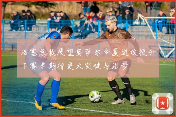 活塞总裁展望奥萨尔今夏进攻提升下赛季期待更大突破与进步