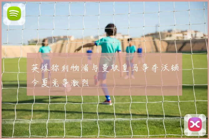 英媒称利物浦与曼联皇马争夺沃顿今夏竞争激烈