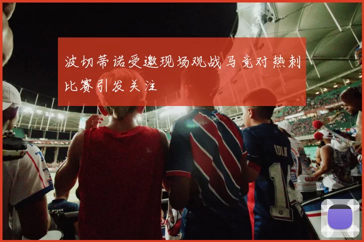 波切蒂诺受邀现场观战马竞对热刺比赛引发关注