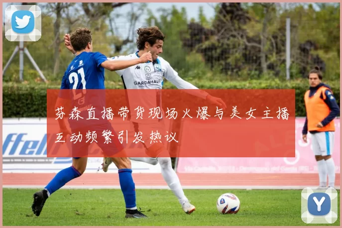 芬森直播带货现场火爆与美女主播互动频繁引发热议