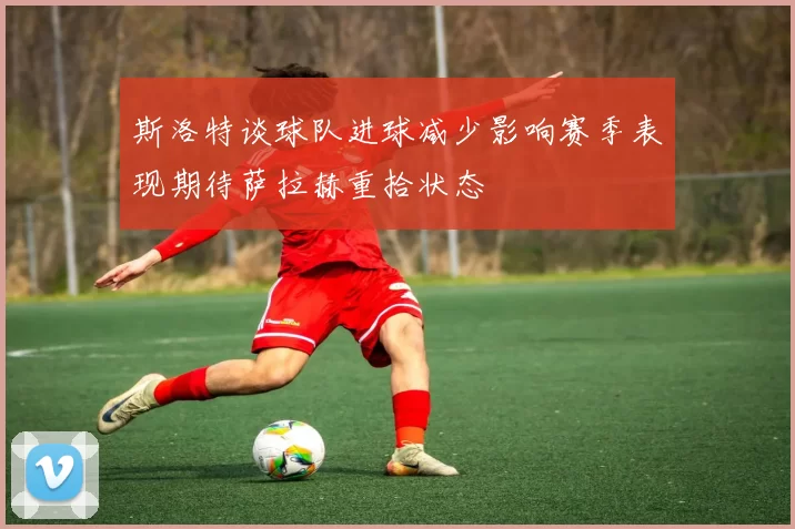 斯洛特谈球队进球减少影响赛季表现期待萨拉赫重拾状态