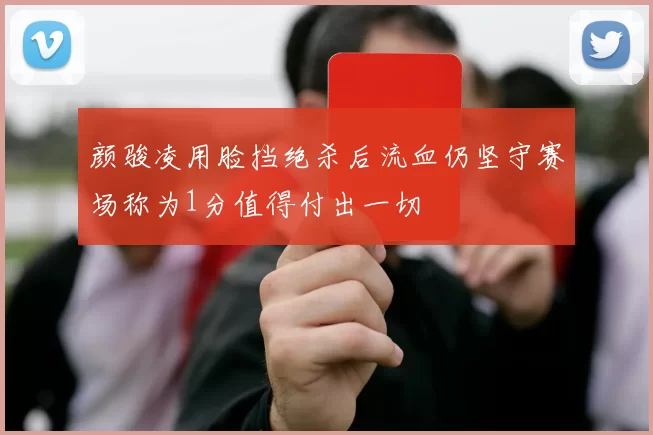 颜骏凌用脸挡绝杀后流血仍坚守赛场称为1分值得付出一切