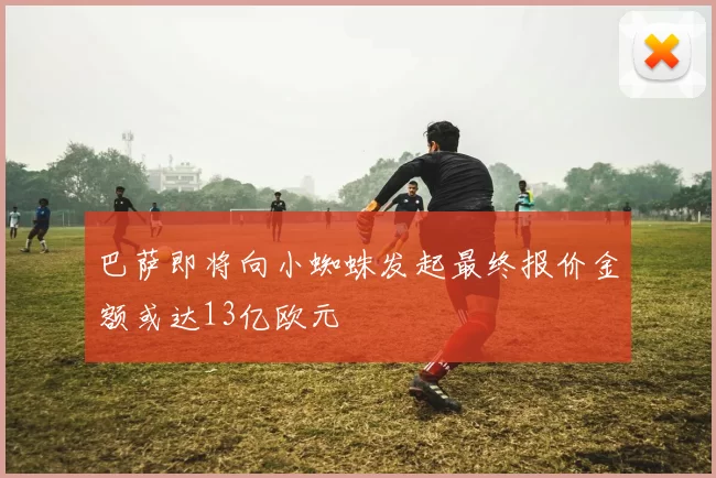巴萨即将向小蜘蛛发起最终报价金额或达13亿欧元