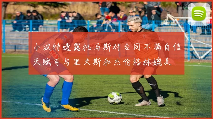 小波特透露托马斯对合同不满自信天赋可与里夫斯和杰伦格林媲美
