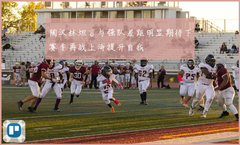 陶汉林坦言与强队差距明显期待下赛季再战上海提升自我